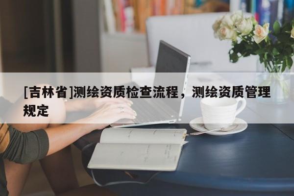 [吉林省]测绘资质检查流程，测绘资质管理规定