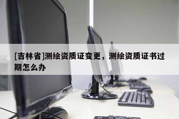 [吉林省]测绘资质证变更，测绘资质证书过期怎么办
