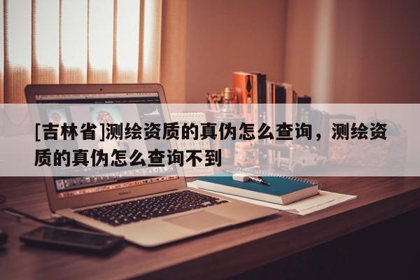 [吉林省]测绘资质的真伪怎么查询，测绘资质的真伪怎么查询不到