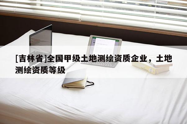 [吉林省]全国甲级土地测绘资质企业，土地测绘资质等级