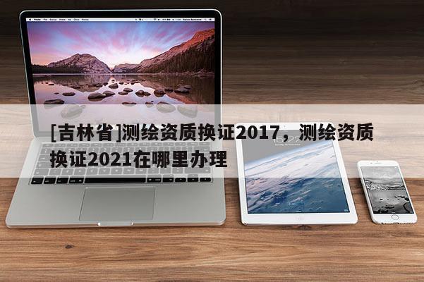 [吉林省]测绘资质换证2017，测绘资质换证2021在哪里办理
