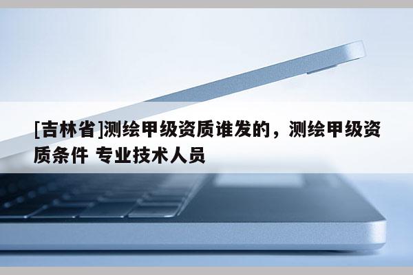 [吉林省]测绘甲级资质谁发的，测绘甲级资质条件 专业技术人员