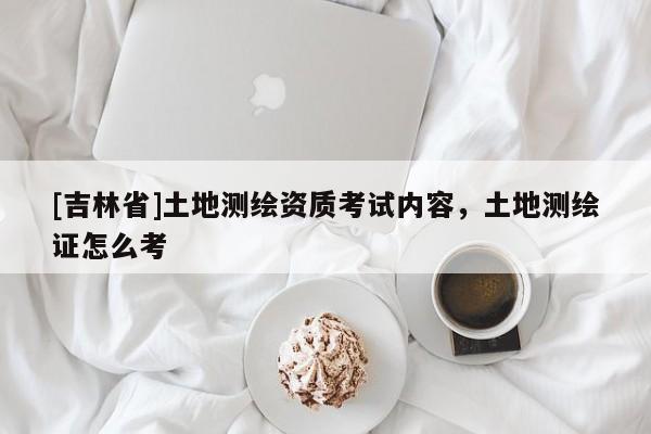 [吉林省]土地测绘资质考试内容，土地测绘证怎么考