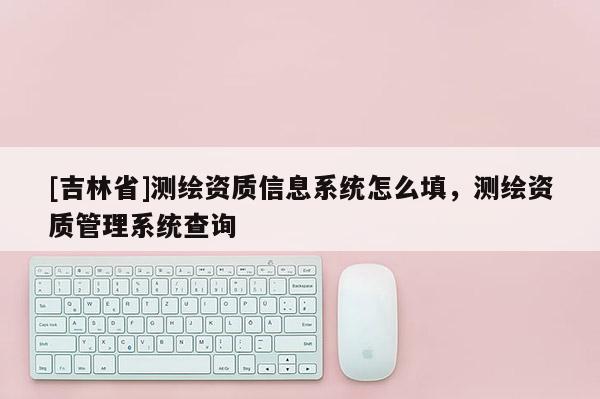 [吉林省]测绘资质信息系统怎么填，测绘资质管理系统查询