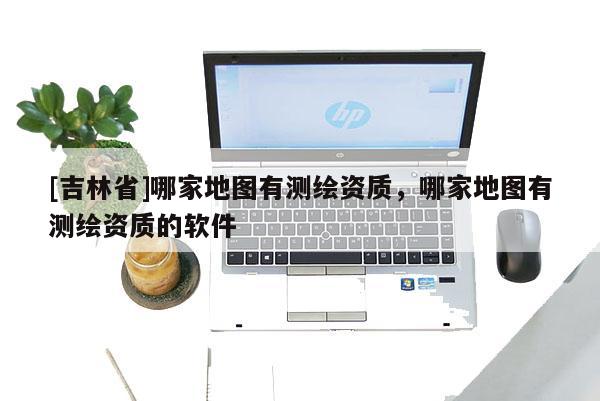 [吉林省]哪家地图有测绘资质，哪家地图有测绘资质的软件