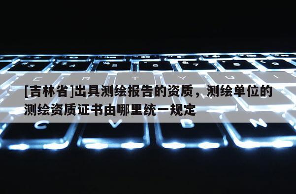 [吉林省]出具测绘报告的资质，测绘单位的测绘资质证书由哪里统一规定