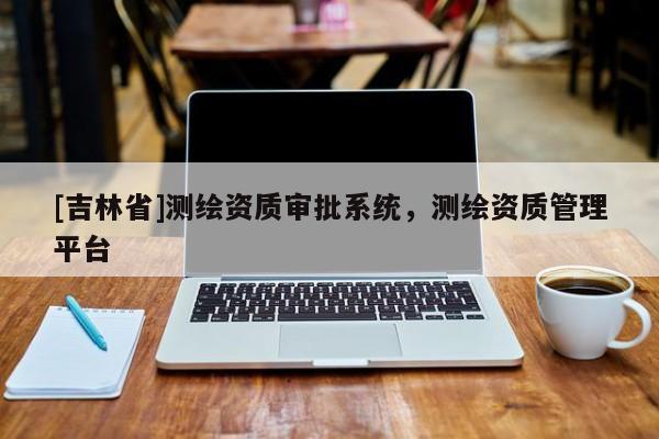 [吉林省]测绘资质审批系统，测绘资质管理平台