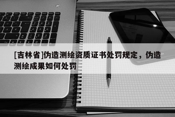 [吉林省]伪造测绘资质证书处罚规定，伪造测绘成果如何处罚