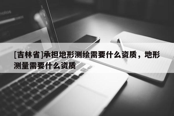 [吉林省]承担地形测绘需要什么资质，地形测量需要什么资质