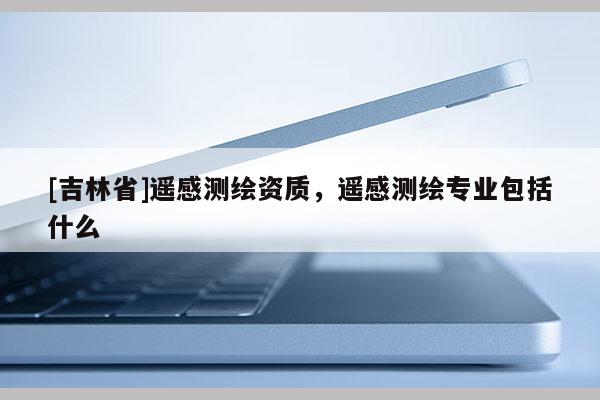 [吉林省]遥感测绘资质，遥感测绘专业包括什么