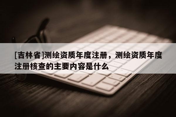 [吉林省]测绘资质年度注册，测绘资质年度注册核查的主要内容是什么