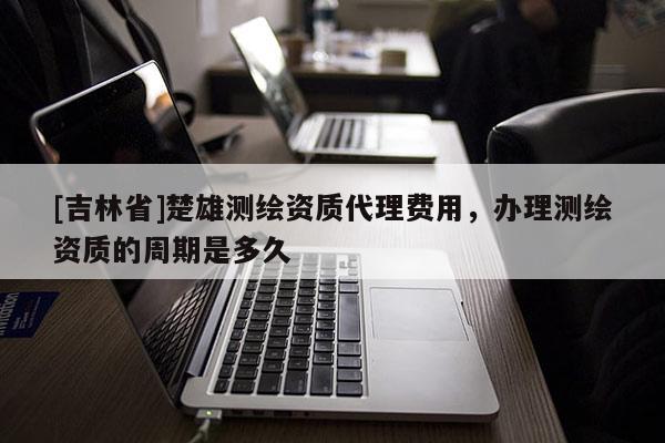 [吉林省]楚雄测绘资质代理费用，办理测绘资质的周期是多久