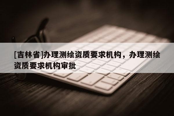 [吉林省]办理测绘资质要求机构，办理测绘资质要求机构审批