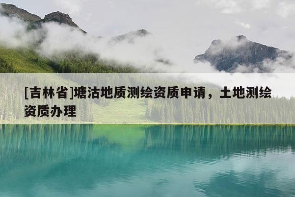 [吉林省]塘沽地质测绘资质申请，土地测绘资质办理