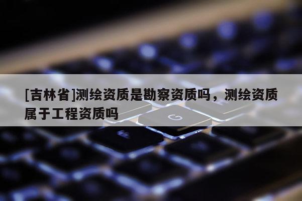 [吉林省]测绘资质是勘察资质吗，测绘资质属于工程资质吗