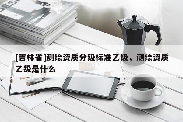 [吉林省]测绘资质分级标准乙级，测绘资质乙级是什么