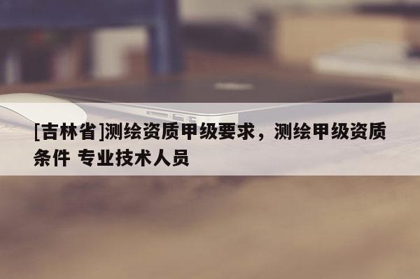 [吉林省]测绘资质甲级要求，测绘甲级资质条件 专业技术人员