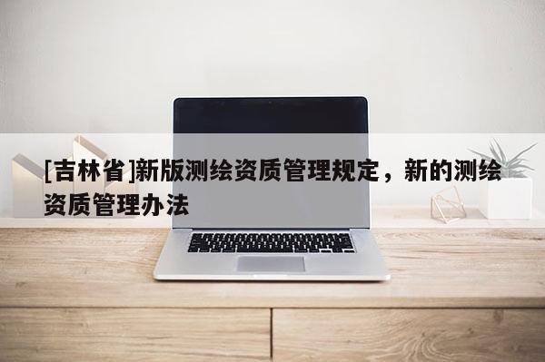 [吉林省]新版测绘资质管理规定，新的测绘资质管理办法