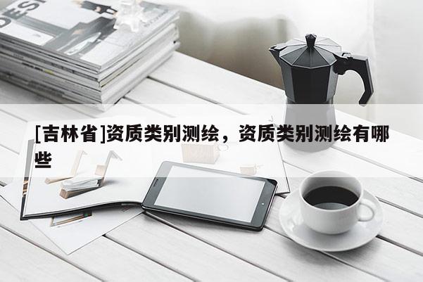 [吉林省]资质类别测绘，资质类别测绘有哪些