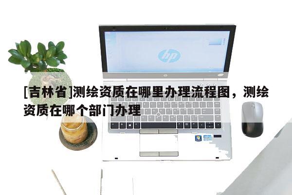 [吉林省]测绘资质在哪里办理流程图，测绘资质在哪个部门办理