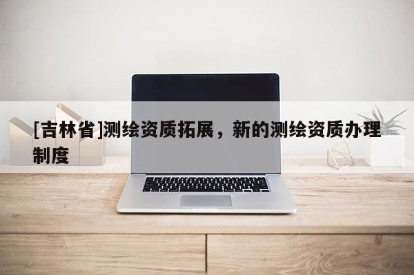 [吉林省]测绘资质拓展，新的测绘资质办理制度