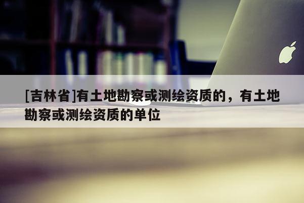 [吉林省]有土地勘察或测绘资质的，有土地勘察或测绘资质的单位