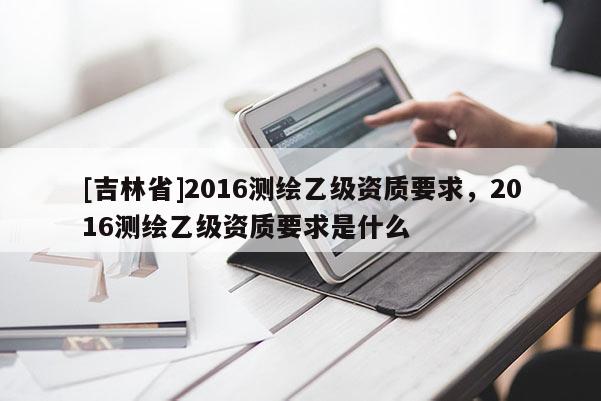 [吉林省]2016测绘乙级资质要求，2016测绘乙级资质要求是什么