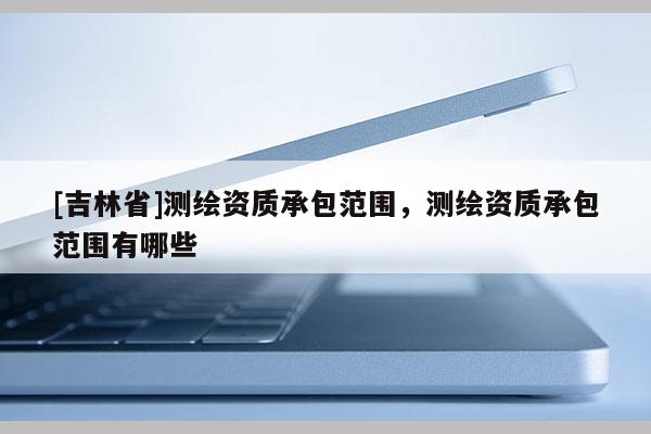 [吉林省]测绘资质承包范围，测绘资质承包范围有哪些