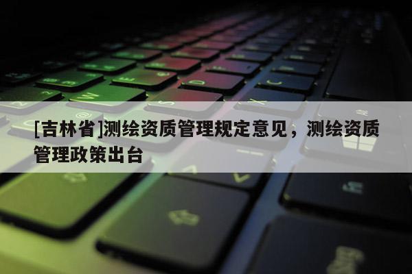 [吉林省]测绘资质管理规定意见，测绘资质管理政策出台