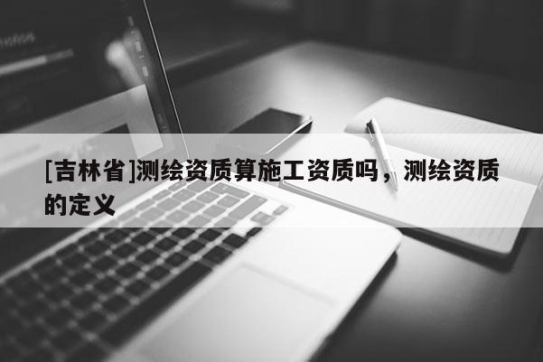 [吉林省]测绘资质算施工资质吗，测绘资质的定义