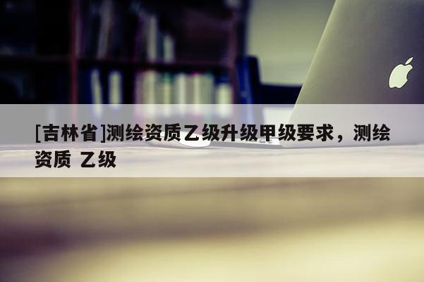 [吉林省]测绘资质乙级升级甲级要求，测绘资质 乙级