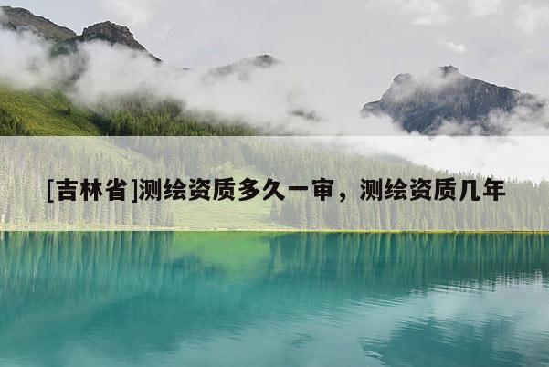 [吉林省]测绘资质多久一审，测绘资质几年