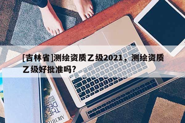 [吉林省]测绘资质乙级2021，测绘资质乙级好批准吗?