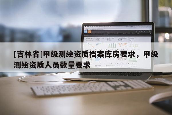 [吉林省]甲级测绘资质档案库房要求，甲级测绘资质人员数量要求