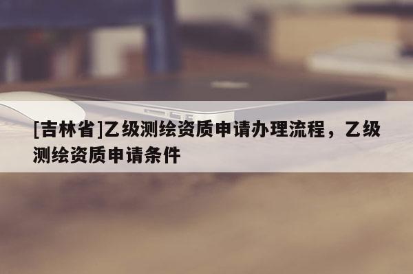 [吉林省]乙级测绘资质申请办理流程，乙级测绘资质申请条件