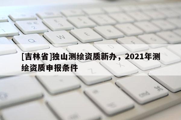 [吉林省]独山测绘资质新办，2021年测绘资质申报条件