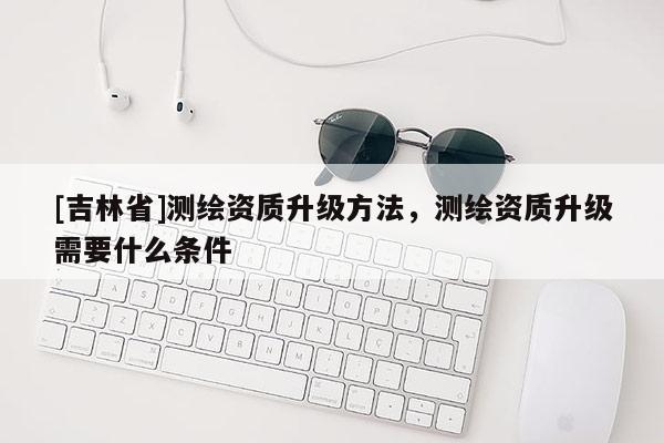 [吉林省]测绘资质升级方法，测绘资质升级需要什么条件