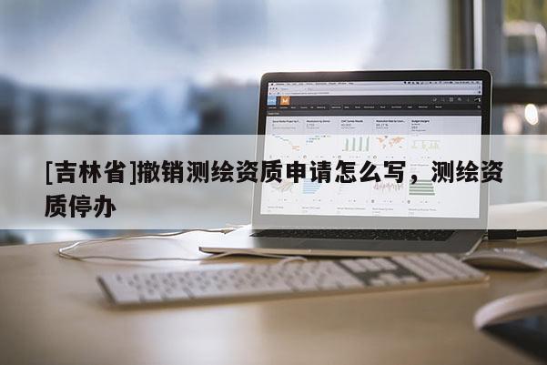 [吉林省]撤销测绘资质申请怎么写，测绘资质停办