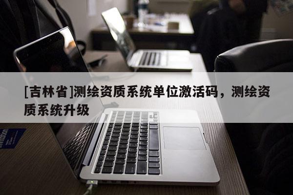 [吉林省]测绘资质系统单位激活码，测绘资质系统升级