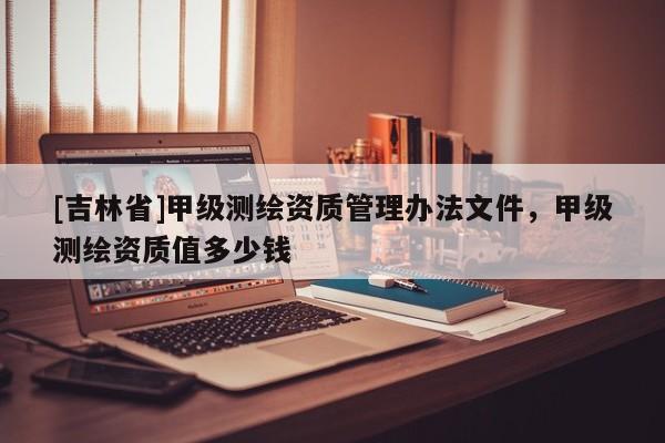 [吉林省]甲级测绘资质管理办法文件，甲级测绘资质值多少钱