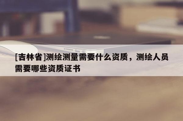 [吉林省]测绘测量需要什么资质，测绘人员需要哪些资质证书