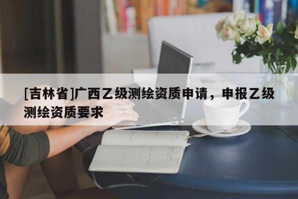 [吉林省]广西乙级测绘资质申请，申报乙级测绘资质要求