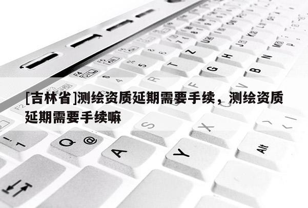 [吉林省]测绘资质延期需要手续，测绘资质延期需要手续嘛