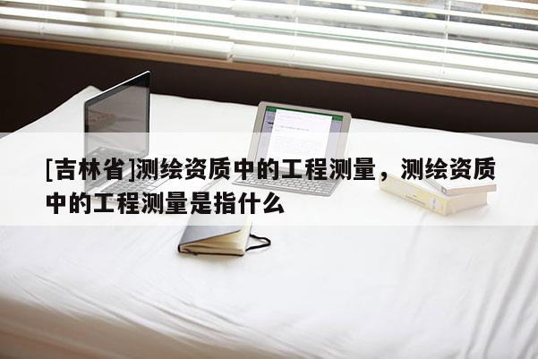 [吉林省]测绘资质中的工程测量，测绘资质中的工程测量是指什么