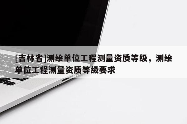 [吉林省]测绘单位工程测量资质等级，测绘单位工程测量资质等级要求
