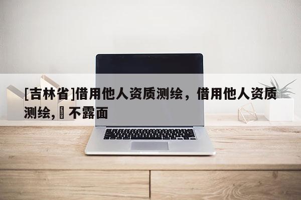 [吉林省]借用他人资质测绘，借用他人资质测绘,⋯不露面