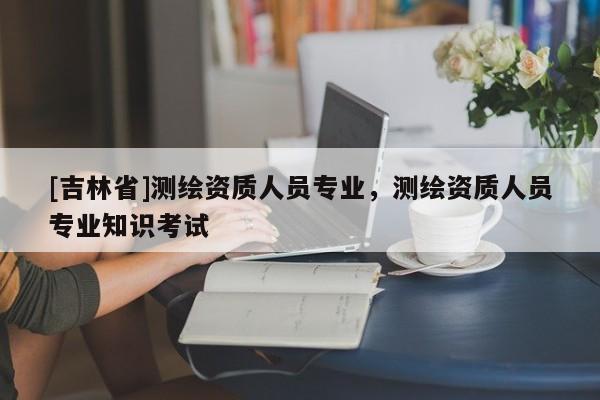 [吉林省]测绘资质人员专业，测绘资质人员专业知识考试