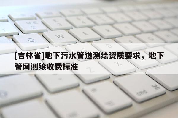 [吉林省]地下污水管道测绘资质要求，地下管网测绘收费标准