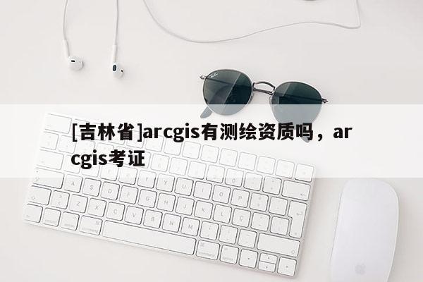[吉林省]arcgis有测绘资质吗，arcgis考证