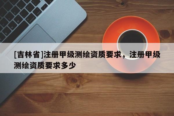 [吉林省]注册甲级测绘资质要求，注册甲级测绘资质要求多少